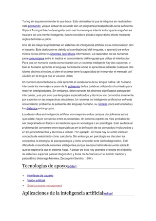 Turing sin siquiera entender lo que hace. Esto demostraría que la máquina en realidad no 
está pensando, ya que actuar de acuerdo con un programa preestablecido sería suficiente. 
Si para Turing el hecho de engañar a un ser humano que intenta evitar que le engañen es 
muestra de una mente inteligente, Searle considera posible lograr dicho efecto mediante 
reglas definidas a priori. 
Uno de los mayores problemas en sistemas de inteligencia artificial es la comunicación con 
el usuario. Este obstáculo es debido a la ambigüedad del lenguaje, y apareció ya en los 
inicios de los primeros sistemas operativos informáticos. La capacidad de los humanos 
para comunicarse entre sí implica el conocimiento del lenguaje que utiliza el interlocutor. 
Para que un humano pueda comunicarse con un sistema inteligente hay dos opciones: o 
bien el humano aprende el lenguaje del sistema como si aprendiese a hablar cualquier otro 
idioma distinto al nativo, o bien el sistema tiene la capacidad de interpretar el mensaje del 
usuario en la lengua que el usuario utiliza. 
Un humano durante toda su vida aprende el vocabulario de su lengua nativa. Un humano 
interpreta los mensajes a pesar de la polisemia de las palabras utilizando el contexto para 
resolver ambigüedades. Sin embargo, debe conocer los distintos significados para poder 
interpretar, y es por esto que lenguajes especializados y técnicos son conocidos solamente 
por expertos en las respectivas disciplinas. Un sistema de inteligencia artificial se enfrenta 
con el mismo problema, la polisemia del lenguaje humano, su sintaxis poco estructurada y 
los dialectos entre grupos. 
Los desarrollos en inteligencia artificial son mayores en los campos disciplinares en los 
que existe mayor consenso entre especialistas. Un sistema experto es más probable de 
ser programado en física o en medicina que en sociología o en psicología. Esto se debe al 
problema del consenso entre especialistas en la definición de los conceptos involucrados y 
en los procedimientos y técnicas a utilizar. Por ejemplo, en física hay acuerdo sobre el 
concepto de velocidad y cómo calcularla. Sin embargo, en psicología se discuten los 
conceptos, la etiología, la psicopatología y cómo proceder ante cierto diagnóstico. Esto 
dificulta la creación de sistemas inteligentes porque siempre habrá desacuerdo sobre lo 
que se esperaría que el sistema haga. A pesar de esto hay grandes avances en el diseño 
de sistemas expertos para el diagnóstico y toma de decisiones en el ámbito médico y 
psiquiátrico (Adaraga Morales, Zaccagnini Sancho, 1994). 
Tecnologías de apoyo[editar] 
 Interfaces de usuario 
 Visión artificial 
 Smart process management 
Aplicaciones de la inteligencia artificial[editar] 
 