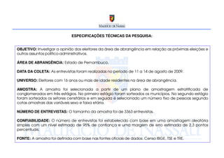 ESPECIFICAÇÕES TÉCNICAS DA PESQUISA:


OBJETIVO: Investigar a opinião dos eleitores da área de abrangência em relação as próximas eleições e
outros assuntos político-administrativos.

ÁREA DE ABRANGÊNCIA: Estado de Pernambuco.

DATA DA COLETA: As entrevistas foram realizadas no período de 11 a 14 de agosto de 2009.

UNIVERSO: Eleitores com 16 anos ou mais de idade residentes na área de abrangência.

AMOSTRA: A amostra foi selecionada a partir de um plano de amostragem estratificada de
conglomerados em três estágios. No primeiro estágio foram sorteados os municípios. No segundo estágio
foram sorteados os setores censitários e em seguida é selecionado um número fixo de pessoas segundo
cotas amostrais das variáveis sexo e faixa etária.

NÚMERO DE ENTREVISTAS: O tamanho da amostra foi de 3363 entrevistas.

CONFIABILIDADE: O número de entrevistas foi estabelecido com base em uma amostragem aleatória
simples com um nível estimado de 95% de confiança e uma margem de erro estimada de 2,3 pontos
percentuais.

FONTE: A amostra foi definida com base nas fontes oficiais de dados: Censo IBGE, TSE e TRE.
 