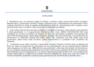 CONCLUSÕES


4. Ressaltamos que, em nenhuma região do estado, o senador Jarbas Vasconcelos obtém vantagem
eleitoral sobre o governador Eduardo Campos. Observem que a administração do governador é bem
avaliada também em todas as regiões de Pernambuco. Portanto, administração bem avaliada, maior
percentual de votos. Ou melhor: mais chance de um candidato ser reeleito.
5. Caso Jarbas Vasconcelos não seja candidato, o candidato mais apto, neste instante, para enfrentar
o atual governador, é o ex-governador Mendonça Filho. Caso JARBAS VASCONCELOS NÃO seja
candidato ao Governo do Estado nas eleições de 2010, em qual destes candidatos você gostaria de
votar? 32% dos pesquisados, diante dessa pergunta, apontam, de modo estimulado, o ex-governador de
Pernambuco. O deputado federal Raul Henry obtém 12%. Observem que 24% optam pelo atual
governador. Deste modo, neste momento, Jarbas Vasconcelos é o candidato mais competitivo da
oposição.
6. Constatamos que neste momento o governador Eduardo Campos é favorito para as eleições de
2010, em razão do percentual de aprovação da sua administração, do seu posicionamento eleitoral
nesta pesquisa e do fator Lula – 57% afirmam que pretendem votar para Governador de Pernambuco
em um candidato apoiado pelo presidente Lula. Porém, frisamos que a eleição de 2010 em Pernambuco
está indefinida, pois não desprezamos, e os números desta pesquisa demonstram isto, a força eleitoral de
Jarbas Vasconcelos e a influência do cenário nacional. Ressaltamos, ainda, que, caso não exista um
terceiro candidato competitivo na eleição para governador, ela deverá findar no primeiro turno.
 
