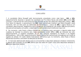 CONCLUSÕES


7. A candidata Dilma Rousseff está tecnicamente empatada como José Serra – 34% e 33%,
respectivamente. Quando o opositor da candidata do PT é Aécio Neves, ela obtém 38% contra 12%.
Contudo, o percentual de votos brancos/nulos somado ao de não sabe/não respondeu cresce – 50%.
Com Serra na disputa, o percentual é de 34%. Esses percentuais mostram que Dilma Rousseff, neste
momento, tem um teto junto ao eleitorado de Pernambuco – cerca de 40%. E Aécio Neves é um
candidato desconhecido. Registramos que a avaliação do presidente Lula obtém 77% de bom/ótimo.
Este percentual explica, em parte, o desempenho eleitoral da atual ministra da Casa Civil.
8. No momento, João Paulo e Marco Maciel são os favoritos para vencerem a disputa pelas duas
cadeiras do Senado no próximo ano. Esses candidatos obtêm 31% e 24% de intenção de voto,
respectivamente. O possível candidato do PT tem votação expressiva no Recife e na Região
Metropolitana – 42% e 44%, respectivamente. Marco Maciel tem percentuais homogêneos em todas as
regiões do estado. Em razão destes indicadores, afirmamos que, no momento, João Paulo e Marco
Maciel são favoritos a vencerem as eleições do Senado.
9. O mercado eleitoral está aberto para os concorrentes a deputado estadual e federal. Certamente,
a disputa será acirrada, já que 69% afirma que não sabe em quem votar para deputado estadual. E
68% para deputado federal.
 