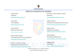 INSTITUTO MAURÍCIO DE NASSAU
JANGUIÊ DINIZ                                                                PROF. MSc. CARLOS GADELHA JÚNIOR
PRESIDENTE                                                                   ESTATÍSTICO
janguie@mauricionassau.com.br                                                carlos.gadelha@mauricionassau.com.br


JANYO DINIZ                                                                  ROBERTO SANTOS
VICE-PRESIDENTE                                                              SUPERVISOR DE PESQUISA/CIENTISTA SOCIAL
janyo@mauricionassau.com.br                                                  roberto.santos@rec.mauriciodenassau.edu.br


INÁCIO FEITOSA                                                               ISABEL FRANÇA
DIRETOR DE EDUCAÇÃO                                                          ASSESSORA DE IMPRENSA
inacio@mauricionassau.com.br                                                 isabel.franca@rec.mauriciodenassau.edu.br


                                                                             MARIA AMANDA
SÉRGIO MURILO JÚNIOR
                                                                             SECRETÁRIA ADMINISTRATIVA
COORDENADOR EXECUTIVO/ADVOGADO
                                                                             maria.amanda@rec.mauriciodenassau.edu.br
smurilojr@mauricionassau.com.br


                                                                             SIMARA COSTA
PROF. DSc. ADRIANO OLIVEIRA
                                                                             ESTATÍSTICA
PESQUISADOR/CIENTISTA POLÍTICO
                                                                             simara.costa@maurciodenassau.edu.br
adriano.oliveira@rec.mauriciodenassau.edu.br
                                     Rua Manuel Caetano, 132 – fone (81) 3413-4611
                                         www.institutomauriciodenassau.com.br
 