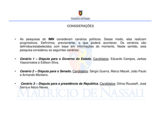 CONSIDERAÇÕES



•   As pesquisas do IMN consideram cenários políticos. Desse modo, elas realizam
    prognósticos. Definimos, previamente, o que poderá acontecer. Os cenários são
    definidos/estabelecidos com base em informações do momento. Neste sentido, esta
    pesquisa considerou os seguintes cenários:

•   Cenário 1 – Disputa para o Governo do Estado. Candidatos: Eduardo Campos, Jarbas
    Vasconcelos e Edilson Silva.

•   Cenário 2 – Disputa para o Senado. Candidatos: Sérgio Guerra, Marco Maciel, João Paulo
    e Armando Monteiro.

•   Cenário 3 – Disputa para a presidência da República. Candidatos: Dilma Rousseff, José
    Serra e Aécio Neves.
 