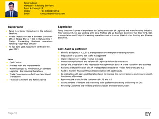 Page 18
Bullet text
► Tanoj is a Senior Consultant in the Advisory
Services
► In last capacity he was a Business Controller
CFS at Nhava Sheva + ICD in Maharashtra +
Freight Forwarding Business operations
handling 75000 teus annually
► He has done Cost Accountant (ICWAI) in the
year 2013
► Cost Control
► Process audit and improvements
► Warehousing CFS / Hinterland ICD- Domestic
Logistics – Warehousing Operations
► Trade Finance process for Export and Import
Transaction
► Financial Statement and Ratio Analysis
Experience
Tanoj has over 5 years of experience in Costing and Audit of Logistics and manufacturing industry.
Prior joining EY, he was working with Viraj Profiles Ltd as Business Controller for their CFS, ICD,
transportation and Freight Forwarding operations and at Laxcon Steels Ltd as Costing and Finance
Executive.
Cost Audit & Controller
► Monthly Budgeting of ICD, CFS, transportation and Freight Forwarding divisions
► Preparation of Quarterly ROI to the management
► Improved processes to stop revenue leakages
► In-depth analysis of cost and variance of Logistics division to reduce cost
► Design and preparation of MIS reports for management on EBDITA of the customers and business
► Assisting in Implementation of SAP Transportation module for Freight Forwarding and ICD
► Audit of monthly Financial MIS and reconciliation with costing data
► Co-ordinating with Sales and Operation team to improve the current process and ensure smooth
functioning of business
► Approving the pricing for the customers of CFS and ICD
► Issuing tenders to vendors and evaluating their quotations and fixing the costing for CFS
► Resolving Customers and vendors grievance/issues with Operations/Sales
Background
Skills
Tanoj Advani
Manager – Advisory Services
Ernst & Young LLP
Mobile +91 8460145451
Email tanoj.advani@in.ey.com
 