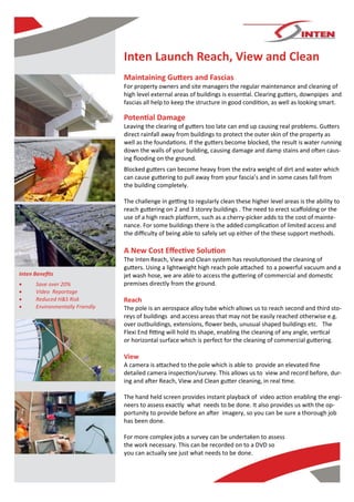 Inten Launch Reach, View and Clean
                                 Maintaining Gutters and Fascias
                                 For property owners and site managers the regular maintenance and cleaning of
                                 high level external areas of buildings is essential. Clearing gutters, downpipes and
                                 fascias all help to keep the structure in good condition, as well as looking smart.

                                 Potential Damage
                                 Leaving the clearing of gutters too late can end up causing real problems. Gutters
                                 direct rainfall away from buildings to protect the outer skin of the property as
                                 well as the foundations. If the gutters become blocked, the result is water running
                                 down the walls of your building, causing damage and damp stains and often caus-
                                 ing flooding on the ground.
                                 Blocked gutters can become heavy from the extra weight of dirt and water which
                                 can cause guttering to pull away from your fascia’s and in some cases fall from
                                 the building completely.

                                 The challenge in getting to regularly clean these higher level areas is the ability to
                                 reach guttering on 2 and 3 storey buildings . The need to erect scaffolding or the
                                 use of a high reach platform, such as a cherry-picker adds to the cost of mainte-
                                 nance. For some buildings there is the added complication of limited access and
                                 the difficulty of being able to safely set up either of the these support methods.

                                 A New Cost Effective Solution
                                 The Inten Reach, View and Clean system has revolutionised the cleaning of
                                 gutters. Using a lightweight high reach pole attached to a powerful vacuum and a
Inten Benefits                   jet wash hose, we are able to access the guttering of commercial and domestic
     Save over 20%              premises directly from the ground.
     Video Reportage
     Reduced H&S Risk           Reach
     Environmentally Friendly   The pole is an aerospace alloy tube which allows us to reach second and third sto-
                                 reys of buildings and access areas that may not be easily reached otherwise e.g.
                                 over outbuildings, extensions, flower beds, unusual shaped buildings etc. The
                                 Flexi End fitting will hold its shape, enabling the cleaning of any angle, vertical
                                 or horizontal surface which is perfect for the cleaning of commercial guttering.

                                 View
                                 A camera is attached to the pole which is able to provide an elevated fine
                                 detailed camera inspection/survey. This allows us to view and record before, dur-
                                 ing and after Reach, View and Clean gutter cleaning, in real time.

                                 The hand held screen provides instant playback of video action enabling the engi-
                                 neers to assess exactly what needs to be done. It also provides us with the op-
                                 portunity to provide before an after imagery, so you can be sure a thorough job
                                 has been done.

                                 For more complex jobs a survey can be undertaken to assess
                                 the work necessary. This can be recorded on to a DVD so
                                 you can actually see just what needs to be done.
 