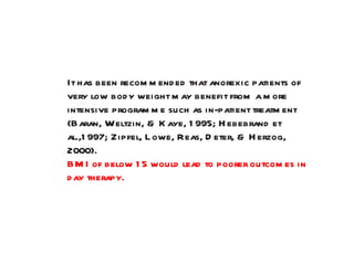 It has been recommended that anorexic patients of very low body weight may benefit from a more intensive programme such as in-patient treatment (Baran, Weltzin, & Kaye, 1995; Hebebrand et al.,1997; Zipfel, Lowe, Reas, Deter, & Herzog, 2000). BMI of below 15 would lead to poorer outcomes in day therapy. 