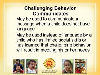 Challenging Behavior  Communicates May be used to communicate a message when a child does not have language May be used instead of language by a child who has limited social skills or has learned that challenging behavior will result in meeting his or her needs 