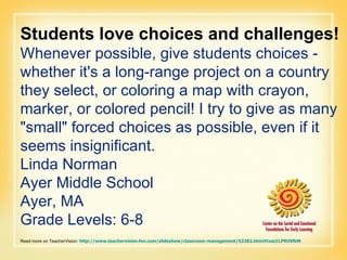 Students love choices and challenges! Whenever possible, give students choices - whether it's a long-range project on a country they select, or coloring a map with crayon, marker, or colored pencil! I try to give as many "small" forced choices as possible, even if it seems insignificant.  Linda Norman Ayer Middle School Ayer, MA Grade Levels: 6-8 Read more on TeacherVision:  http://www.teachervision.fen.com/slideshow/classroom-management/52282.html#ixzz1LP9U9fhM   