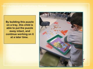 By building this puzzle on a tray, this child is able to put the puzzle away intact, and continue working on it at a later time.  HSCI Curriculum Modifications Module 