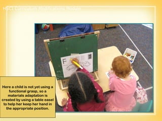 Here a child is not yet using a functional grasp, so a materials adaptation is created by using a table easel to help her keep her hand in the appropriate position. HSCI Curriculum Modifications Module 