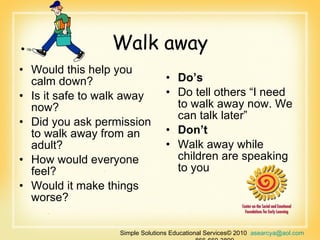 Walk away Would this help you calm down? Is it safe to walk away now? Did you ask permission to walk away from an adult? How would everyone feel? Would it make things worse? Do’s  Do tell others “I need to walk away now. We can talk later” Don’t  Walk away while children are speaking to you  Simple Solutions Educational Services© 2010  [email_address]   866-660-3899 