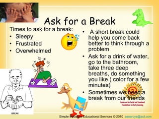 Ask for a Break A short break could help you come back better to think through a problem  Ask for a drink of water, go to the bathroom, take three deep breaths, do something you like ( color for a few minutes)  Sometimes we need a break from our friends Times to ask for a break:  Sleepy  Frustrated  Overwhelmed  Simple Solutions Educational Services © 2010  [email_address]   866-660-3899 