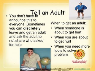Tell an Adult You don’t have to announce this to everyone. Sometimes you can  discretely  leave and get an adult and ask the adult to not share who asked for help  When to get an adult: When someone is about to get hurt  When you are about to get hurt  When you need more tools to solve a problem Simple Solutions Educational Services© 2010  [email_address]   866-660-3899 