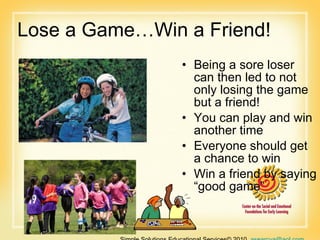 Lose a Game…Win a Friend! Being a sore loser can then led to not only losing the game but a friend!  You can play and win another time  Everyone should get a chance to win  Win a friend by saying “good game” Simple Solutions Educational Services© 2010  [email_address]   866-660-3899 