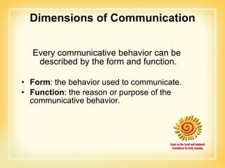 Dimensions of Communication Every communicative behavior can be described by the form and function. Form : the behavior used to communicate. Function : the reason or purpose of the communicative behavior. 