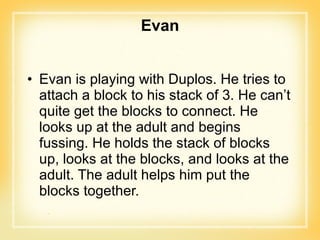 Evan Evan is playing with Duplos. He tries to attach a block to his stack of 3. He can’t quite get the blocks to connect. He looks up at the adult and begins fussing. He holds the stack of blocks up, looks at the blocks, and looks at the adult. The adult helps him put the blocks together. 