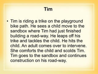 Tim Tim is riding a trike on the playground bike path. He sees a child move to the sandbox where Tim had just finished building a road-way. He leaps off his trike and tackles the child. He hits the child. An adult comes over to intervene. She comforts the child and scolds Tim. Tim goes to the sandbox and continues construction on his road-way. 