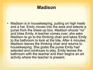 Madison Madison is in housekeeping, putting on high heels and a hat. Emily moves into the area and selects a purse from the dress-up box. Madison shouts “no” and bites Emily. A teacher comes over; she asks Madison to go to the thinking chair and takes Emily to the bathroom to look at the bite. After 4 minutes, Madison leaves the thinking chair and returns to housekeeping. She grabs the purse Emily had selected and continues to play. Emily leaves the bathroom with the teacher and then begins an art activity where the teacher is present. 