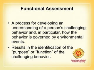 Functional Assessment A process for developing an understanding of a person’s challenging behavior and, in particular, how the behavior is governed by environmental events.  Results in the identification of the “purpose” or “function” of the challenging behavior. 