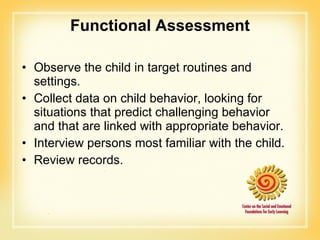 Functional Assessment Observe the child in target routines and settings. Collect data on child behavior, looking for situations that predict challenging behavior and that are linked with appropriate behavior. Interview persons most familiar with the child. Review records. 