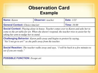 Observation Card Example Name:   Karen  Observer:   teacher  Date:   1/22 General Context:   Choice time/art  Time:   10:00 Social Context:   Playing alone in house. Teacher comes over to Karen and asks her to come to the art table for art. When she doesn’t respond, the teacher tries to assist her by taking her arm to nudge her to stand. Challenging Behavior:   Karen pulls away and begins to protest by saying,  “No! I not go to art!” as she pulls away from the teacher. Social Reaction:   The teacher walks away and says, “I will be back in a few minutes to see if you are ready.” POSSIBLE FUNCTION:   Escape art 