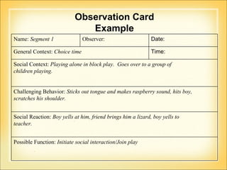Observation Card Example Name:  Segment 1 Observer:  Date:  General Context:  Choice time Time:  Social Context:  Playing alone in block play.  Goes over to a group of  children playing. Challenging Behavior:  Sticks out tongue and makes raspberry sound, hits boy,  scratches his shoulder.  Social Reaction:  Boy yells at him, friend brings him a lizard, boy yells to teacher. Possible Function:  Initiate social interaction/Join play 
