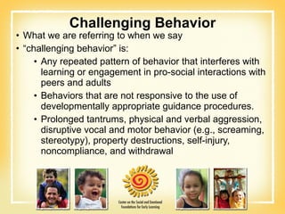 Challenging Behavior What we are referring to when we say  “ challenging behavior” is: Any repeated pattern of behavior that interferes with learning or engagement in pro-social interactions with peers and adults Behaviors that are not responsive to the use of developmentally appropriate guidance procedures. Prolonged tantrums, physical and verbal aggression, disruptive vocal and motor behavior (e.g., screaming, stereotypy), property destructions, self-injury, noncompliance, and withdrawal 