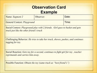 Observation Card Example Name:  Segment 2 Observer:  Date:  General Context:  Playground Time:  Social Context:  Playground play with 2 friends.  Girl goes to basket and gets  truck just like the other friend’s truck Challenging Behavior:  He tries to take her truck, shoves, pushes, and continues  tugging for toy.  Social Reaction:  Gets toy for a second, continues to fight girl for toy , teacher reprimands and carries him away. Possible Function:  Obtain the toy (same truck as “best friend’s”) 