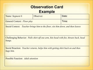 Observation Card Example Name:  Segment 6 Observer:  Date:  General Context:  Floor play Time:  Social Context:  Teacher brings him to the floor, sits him down, and then leaves Challenging Behavior:  Pulls shirt off one arm, hits head with fist, thrusts back, head  bangs. Social Reaction:  Teacher returns, helps him with getting shirt back on and then hugs him.  Possible Function:  Adult attention 