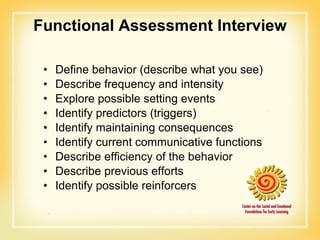 Functional Assessment Interview Define behavior (describe what you see) Describe frequency and intensity Explore possible setting events Identify predictors (triggers) Identify maintaining consequences Identify current communicative functions Describe efficiency of the behavior Describe previous efforts Identify possible reinforcers 