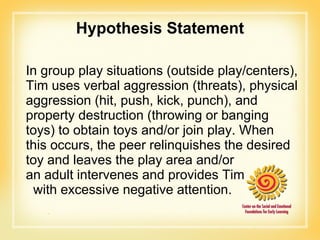 Hypothesis Statement In group play situations (outside play/centers), Tim uses verbal aggression (threats), physical aggression (hit, push, kick, punch), and property destruction (throwing or banging toys) to obtain toys and/or join play. When this occurs, the peer relinquishes the desired toy and leaves the play area and/or  an adult intervenes and provides Tim  with excessive negative attention. 