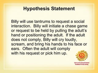 Hypothesis Statement Billy will use tantrums to request a social interaction.  Billy will initiate a chase game or request to be held by pulling the adult’s hand or positioning the adult.  If the adult does not comply, Billy will cry loudly, scream, and bring his hands to his face or ears.  Often the adult will comply  with his request or pick him up. 