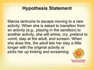 Hypothesis Statement Marcia tantrums to escape moving to a new activity. When she is asked to transition from an activity (e.g., playing in the sandbox) to another activity, she will whine, cry, pretend to vomit, slap at the adult, and scream. When she does this, the adult lets her stay a little longer with the original activity or  picks her up kicking and screaming. 