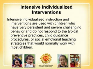 Intensive Individualized Interventions Intensive individualized instruction and interventions are used with children who have very persistent and severe challenging behavior and do not respond to the typical preventive practices, child guidance procedures, or social emotional teaching strategies that would normally work with most children. 