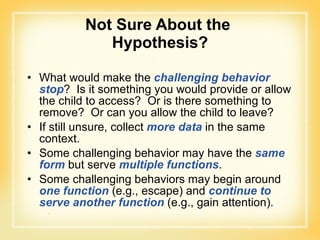 Not Sure About the  Hypothesis? What would make the  challenging behavior   stop ?  Is it something you would provide or allow the child to access?  Or is there something to remove?  Or can you allow the child to leave? If still unsure, collect  more data  in the same context. Some challenging behavior may have the  same form  but serve  multiple functions . Some challenging behaviors may begin around  one function  (e.g., escape) and  continue to serve another function  (e.g., gain attention). 