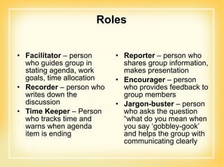 Roles Facilitator  – person who guides group in stating agenda, work goals, time allocation Recorder  – person who writes down the discussion Time Keeper  – Person who tracks time and warns when agenda item is ending Reporter  – person who shares group information, makes presentation Encourager  – person who provides feedback to group members Jargon-buster  – person who asks the question “what do you mean when you say ‘gobbley-gook’ and helps the group with communicating clearly  