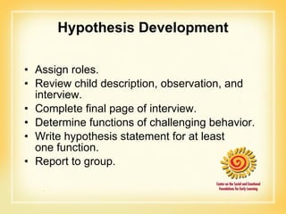Hypothesis Development Assign roles. Review child description, observation, and interview. Complete final page of interview. Determine functions of challenging behavior. Write hypothesis statement for at least  one function. Report to group. 