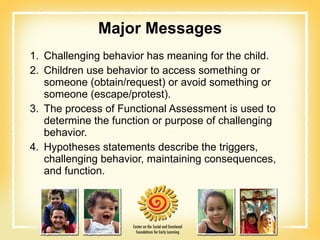 Major Messages Challenging behavior has meaning for the child. Children use behavior to access something or someone (obtain/request) or avoid something or someone (escape/protest). The process of Functional Assessment is used to determine the function or purpose of challenging behavior. Hypotheses statements describe the triggers, challenging behavior, maintaining consequences, and function. 