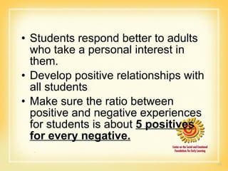 Students respond better to adults who take a personal interest in them. Develop positive relationships with all students Make sure the ratio between positive and negative experiences for students is about  5 positives for every negative. 