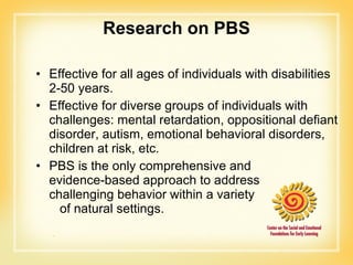 Research on PBS Effective for all ages of individuals with disabilities 2-50 years. Effective for diverse groups of individuals with challenges: mental retardation, oppositional defiant disorder, autism, emotional behavioral disorders, children at risk, etc. PBS is the only comprehensive and  evidence-based approach to address  challenging behavior within a variety  of natural settings. 