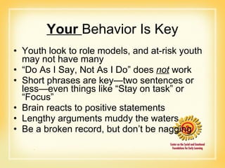 Your  Behavior Is Key Youth look to role models, and at-risk youth may not have many “ Do As I Say, Not As I Do” does  not  work Short phrases are key—two sentences or less—even things like “Stay on task” or “Focus” Brain reacts to positive statements Lengthy arguments muddy the waters Be a broken record, but don’t be nagging 