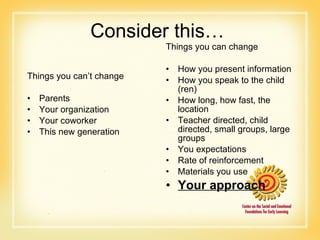 Consider this… Things you can’t change  Parents  Your organization  Your coworker  This new generation Things you can change How you present information How you speak to the child (ren)  How long, how fast, the location Teacher directed, child directed, small groups, large groups  You expectations  Rate of reinforcement Materials you use Your approach 