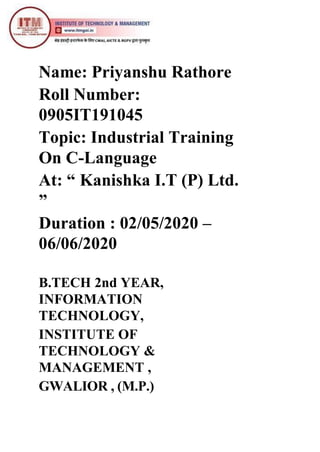 Name: Priyanshu Rathore
Roll Number:
0905IT191045
Topic: Industrial Training
On C-Language
At: “ Kanishka I.T (P) Ltd.
”
Duration : 02/05/2020 –
06/06/2020
B.TECH 2nd YEAR,
INFORMATION
TECHNOLOGY,
INSTITUTE OF
TECHNOLOGY &
MANAGEMENT ,
GWALIOR , (M.P.)
 