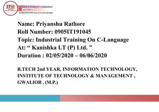 Name: Priyanshu Rathore
Roll Number: 0905IT191045
Topic: Industrial Training On C-Language
At: “ Kanishka I.T (P) Ltd. ”
Duration : 02/05/2020 – 06/06/2020
B.TECH 2nd YEAR, INFORMATION TECHNOLOGY,
INSTITUTE OF TECHNOLOGY & MANAGEMENT ,
GWALIOR , (M.P.)
 