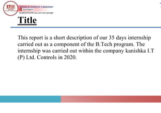 Title
This report is a short description of our 35 days internship
carried out as a component of the B.Tech program. The
internship was carried out within the company kanishka I.T
(P) Ltd. Controls in 2020.
 