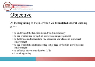Objective
At the beginning of the internship we formulated several learning
goals:
 to understand the functioning and working industry
 to see what is like to work in a professional environment
 to better use and understand my academic knowledge in a practical
environment
 to see what skills and knowledge I still need to work in a professional
environment
 to enhance my communication skills
 Learn Programing
 