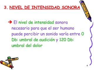 3.   NIVEL DE INTENSIDAD SONORA El  nivel de intensidad  sonora necesario para que el ser humano puede percibir un sonido varía entre  0 Db: umbral de audición  y  120 Db: umbral del dolor 