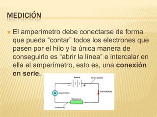 MEDICIÓN

   El amperímetro debe conectarse de forma
    que pueda “contar” todos los electrones que
    pasen por el hilo y la única manera de
    conseguirlo es “abrir la línea” e intercalar en
    ella el amperímetro, esto es, una conexión
    en serie.
 
