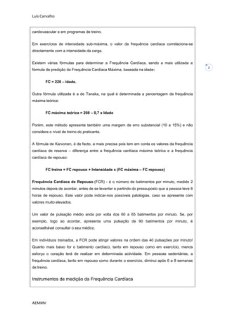 Luís Carvalho


cardiovascular e em programas de treino.


Em exercícios de intensidade sub-máxima, o valor da frequência cardíaca correlaciona-se
directamente com a intensidade da carga.


Existem várias fórmulas para determinar a Frequência Cardíaca, sendo a mais utilizada a
                                                                                                2
fórmula de predição da Frequência Cardíaca Máxima, baseada na idade:


        FC = 220 – idade.


Outra fórmula utilizada é a de Tanaka, na qual é determinada a percentagem da frequência
máxima teórica:


        FC máxima teórica = 208 – 0,7 x Idade


Porém, este método apresenta também uma margem de erro substancial (10 a 15%) e não
considera o nível de treino do praticante.


A fórmula de Karvonen, é de facto, a mais precisa pois tem em conta os valores da frequência
cardíaca de reserva – diferença entre a frequência cardíaca máxima teórica e a frequência
cardíaca de repouso:


        FC treino = FC repouso + Intensidade x (FC máxima – FC repouso)


Frequência Cardíaca de Repouso (FCR) - é o número de batimentos por minuto, medido 2
minutos depois de acordar, antes de se levantar e partindo do pressuposto que a pessoa teve 8
horas de repouso. Este valor pode indicar-nos possíveis patologias, caso se apresente com
valores muito elevados.


Um valor de pulsação médio anda por volta dos 60 a 65 batimentos por minuto. Se, por
exemplo, logo ao acordar, apresenta uma pulsação de 90 batimentos por minuto, é
aconselhável consultar o seu médico.


Em indivíduos treinados, a FCR pode atingir valores na ordem das 40 pulsações por minuto!
Quanto mais baixo for o batimento cardíaco, tanto em repouso como em exercício, menos
esforço o coração terá de realizar em determinada actividade. Em pessoas sedentárias, a
frequência cardíaca, tanto em repouso como durante o exercício, diminui após 6 a 8 semanas
de treino.


Instrumentos de medição da Frequência Cardíaca




AEMMV
 