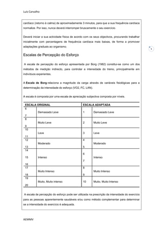 Luís Carvalho


cardíaco (retorno à calma) de aproximadamente 3 minutos, para que a sua frequência cardíaca
normalize. Por isso, nunca deverá interromper bruscamente o seu exercício.


Deverá iniciar a sua actividade física de acordo com os seus objectivos, procurando trabalhar
inicialmente com percentagens de frequência cardíaca mais baixas, de forma a promover
adaptações graduais ao organismo.
                                                                                                5

Escalas de Percepção do Esforço

A escala de percepção do esforço apresentada por Borg (1982) constitui-se como um dos
métodos de medição indirecto, para controlar a intensidade do treino, principalmente em
indivíduos experientes.


A Escala de Borg relaciona a magnitude da carga através de variáveis fisiológicas para a
determinação da intensidade do esforço (VO2, FC, LAN).


A escala é composta por uma escala de apreciação subjectiva composta por níveis.


 ESCALA ORIGINAL                               ESCALA ADAPTADA
 6
        Demasiado Leve                         1         Demasiado Leve
 7
 8
        Muito Leve                             2         Muito Leve
 9
 10
        Leve                                   3         Leve
 11
 12                                            4
        Moderado                                         Moderado
 13                                            5
 14
                                               6
 15         Intenso                                      Intenso
                                               7
 16
 17                                            8
            Muito Intenso                                Muito Intenso
 18                                            9
 19
            Muito, Muito intenso               10        Muito, Muito Intenso
 20


A escala de percepção do esforço pode ser utilizada na prescrição da intensidade do exercício
para as pessoas aparentemente saudáveis e/ou como método complementar para determinar
se a intensidade do exercício é adequada.




AEMMV
 
