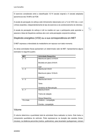 Luís Carvalho


O exercício considerado entre a classificação 12-14 (escala original) e 4 (escala adaptada)
aproxima-se dos 70-85% da FCM.


A escala de percepção do esforço está intimamente relacionada com a % do VO2 máx. e com
o limiar anaeróbio, independentemente do tipo de exercício e do condicionamento do indivíduo.

                                                                                                6
A escala de percepção do esforço é útil na medida em que o participante pode aprender a
associar a faixa da frequência cardíaca alvo com certa percepção corporal do esforço.


Dispêndio energético (VO2) ou a sua correspondência em MET

O MET expressa a intensidade do metabolismo em repouso num dado momento.


As várias actividades físicas apresentam um determinado valor de MET. Apresentamos alguns
exemplos no seguinte quadro.

           MET                   Actividade Desportiva
           2–3                   Marcha em plano 3-4 Km/h

                                 Bicicleta em plano 8 Km/h

                                 Golf
           3–4                   Marcha de 5 Km/h

                                 Marcha em plano 10 Km/h

                                 Voleibol
           4–5                   Marcha de 6 Km/h

                                 Ténis

                                 Ginástica de Manutenção
           6–7                   Marcha 8 Km/h

                                 Treino de natação

                                 Dança Desportiva
           10 e mais             Ciclismo – competição

                                 Corrida - competição


Volume

O volume determina a quantidade total de actividade física realizada no treino. Este traduz a
componente quantitativa do estímulo. Pode expressar-se na duração das sessões (horas,
minutos), na distância percorrida (metros, quilómetros), peso levantado (quilogramas), número




AEMMV
 